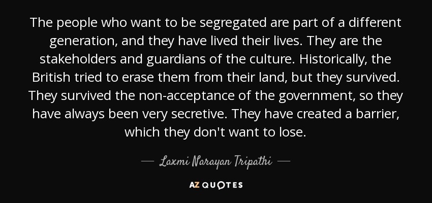 The people who want to be segregated are part of a different generation, and they have lived their lives. They are the stakeholders and guardians of the culture. Historically, the British tried to erase them from their land, but they survived. They survived the non-acceptance of the government, so they have always been very secretive. They have created a barrier, which they don't want to lose. - Laxmi Narayan Tripathi