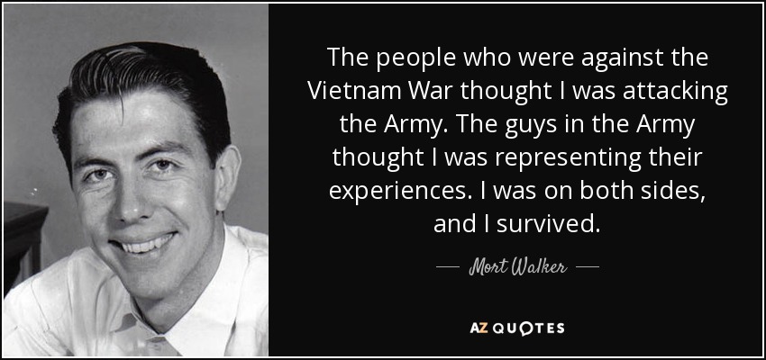 The people who were against the Vietnam War thought I was attacking the Army. The guys in the Army thought I was representing their experiences. I was on both sides, and I survived. - Mort Walker