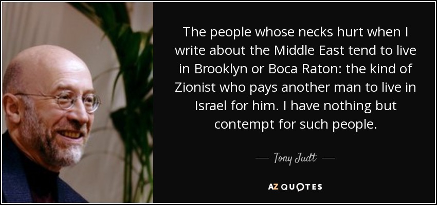 The people whose necks hurt when I write about the Middle East tend to live in Brooklyn or Boca Raton: the kind of Zionist who pays another man to live in Israel for him. I have nothing but contempt for such people. - Tony Judt