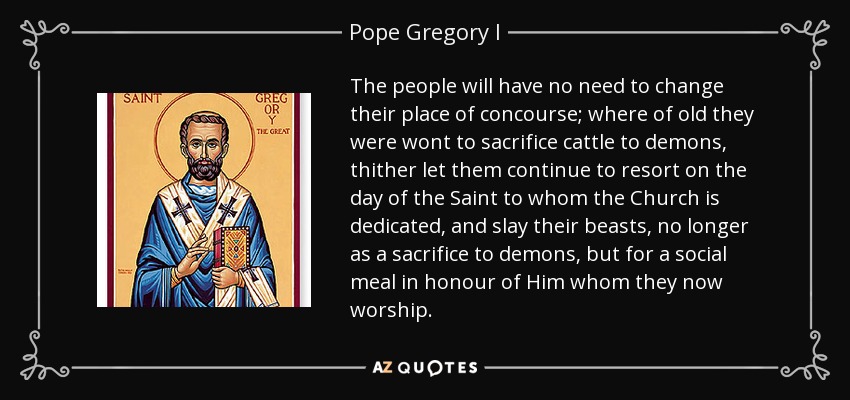 The people will have no need to change their place of concourse; where of old they were wont to sacrifice cattle to demons, thither let them continue to resort on the day of the Saint to whom the Church is dedicated, and slay their beasts, no longer as a sacrifice to demons, but for a social meal in honour of Him whom they now worship. - Pope Gregory I