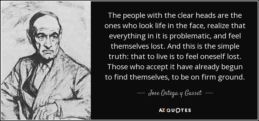 The people with the clear heads are the ones who look life in the face, realize that everything in it is problematic, and feel themselves lost. And this is the simple truth: that to live is to feel oneself lost. Those who accept it have already begun to find themselves, to be on firm ground. - Jose Ortega y Gasset