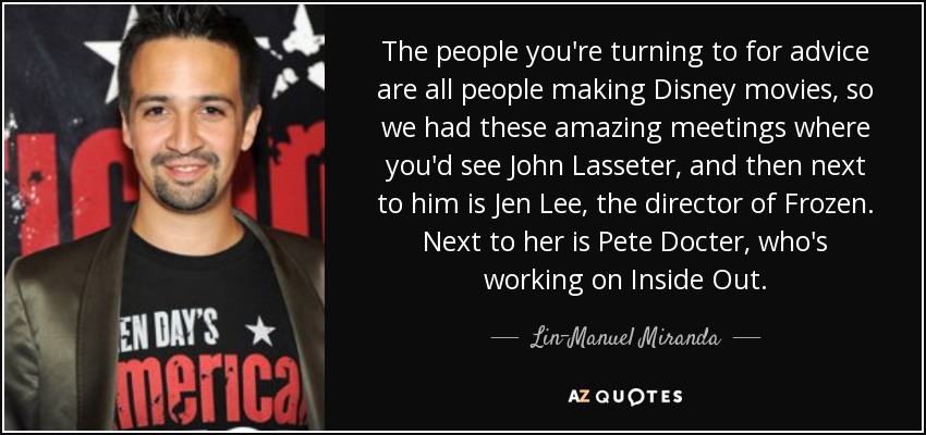 The people you're turning to for advice are all people making Disney movies, so we had these amazing meetings where you'd see John Lasseter, and then next to him is Jen Lee, the director of Frozen. Next to her is Pete Docter, who's working on Inside Out. - Lin-Manuel Miranda