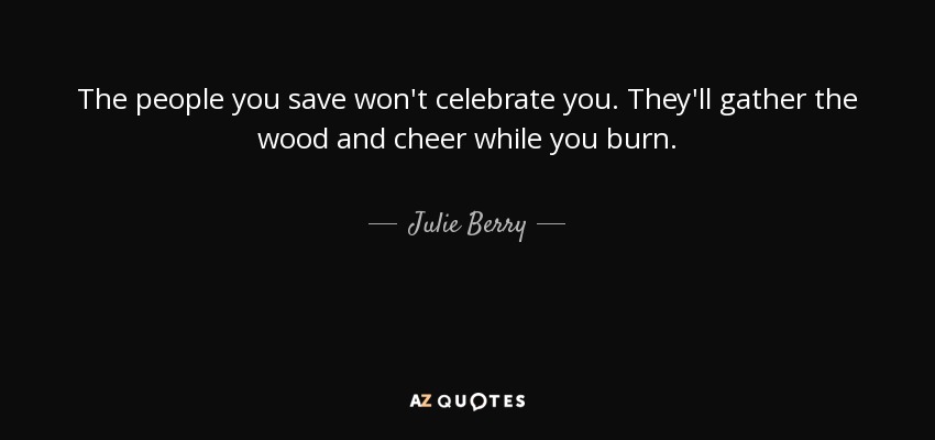 The people you save won't celebrate you. They'll gather the wood and cheer while you burn. - Julie Berry