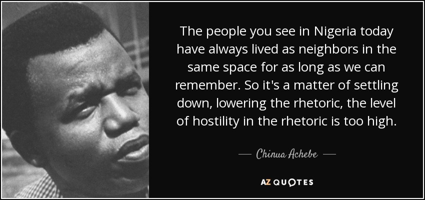 The people you see in Nigeria today have always lived as neighbors in the same space for as long as we can remember. So it's a matter of settling down, lowering the rhetoric, the level of hostility in the rhetoric is too high. - Chinua Achebe