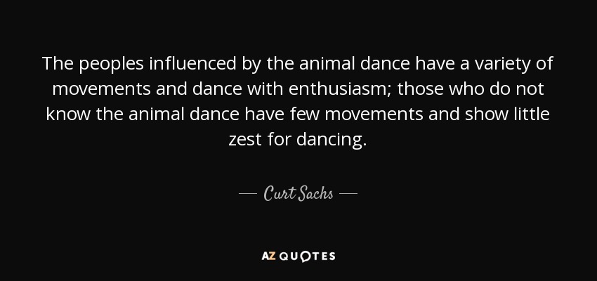 The peoples influenced by the animal dance have a variety of movements and dance with enthusiasm; those who do not know the animal dance have few movements and show little zest for dancing. - Curt Sachs