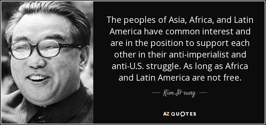 The peoples of Asia, Africa, and Latin America have common interest and are in the position to support each other in their anti-imperialist and anti-U.S. struggle. As long as Africa and Latin America are not free. - Kim Il-sung