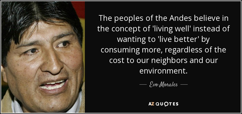 The peoples of the Andes believe in the concept of 'living well' instead of wanting to 'live better' by consuming more, regardless of the cost to our neighbors and our environment. - Evo Morales