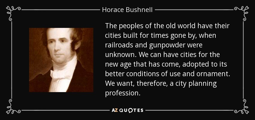 The peoples of the old world have their cities built for times gone by, when railroads and gunpowder were unknown. We can have cities for the new age that has come, adopted to its better conditions of use and ornament. We want, therefore, a city planning profession. - Horace Bushnell
