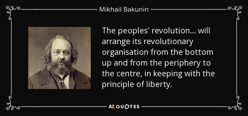 The peoples' revolution... will arrange its revolutionary organisation from the bottom up and from the periphery to the centre, in keeping with the principle of liberty. - Mikhail Bakunin