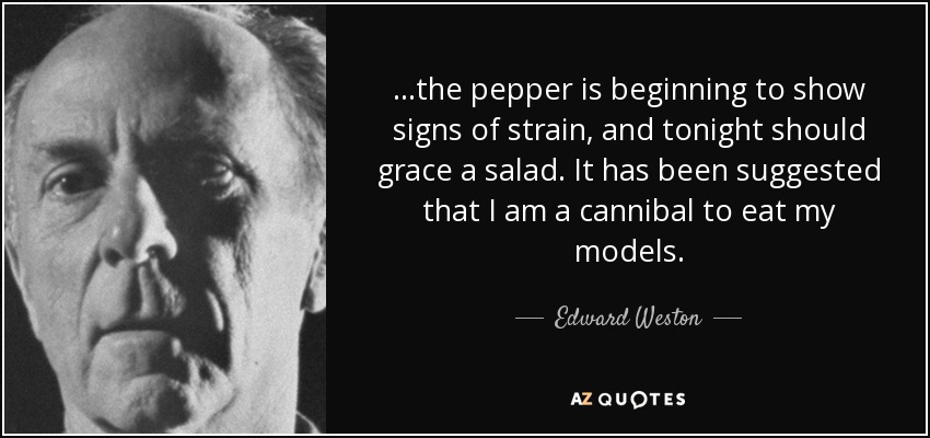 ...the pepper is beginning to show signs of strain, and tonight should grace a salad. It has been suggested that I am a cannibal to eat my models. - Edward Weston