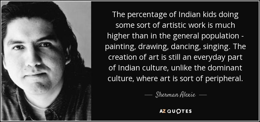 The percentage of Indian kids doing some sort of artistic work is much higher than in the general population - painting, drawing, dancing, singing. The creation of art is still an everyday part of Indian culture, unlike the dominant culture, where art is sort of peripheral. - Sherman Alexie