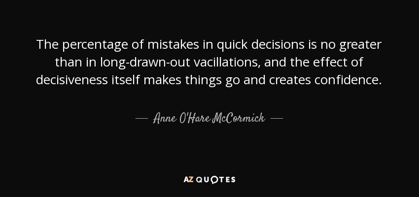 The percentage of mistakes in quick decisions is no greater than in long-drawn-out vacillations, and the effect of decisiveness itself makes things go and creates confidence. - Anne O'Hare McCormick