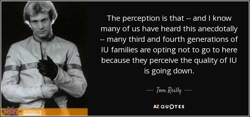 The perception is that -- and I know many of us have heard this anecdotally -- many third and fourth generations of IU families are opting not to go to here because they perceive the quality of IU is going down. - Tom Reilly