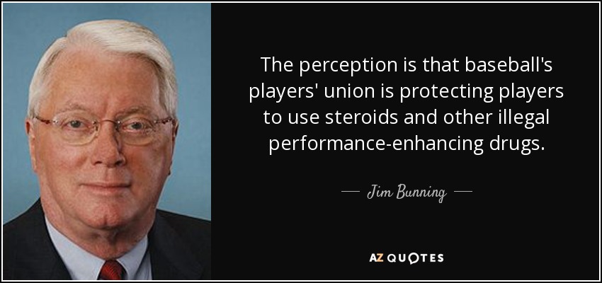 The perception is that baseball's players' union is protecting players to use steroids and other illegal performance-enhancing drugs. - Jim Bunning