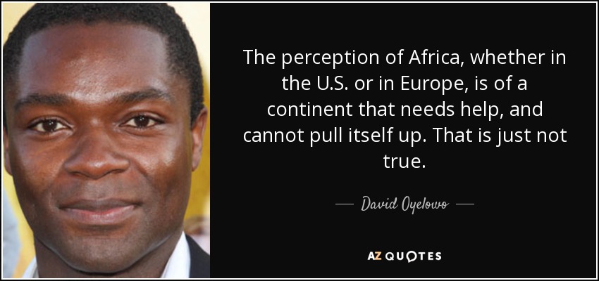 The perception of Africa, whether in the U.S. or in Europe, is of a continent that needs help, and cannot pull itself up. That is just not true. - David Oyelowo