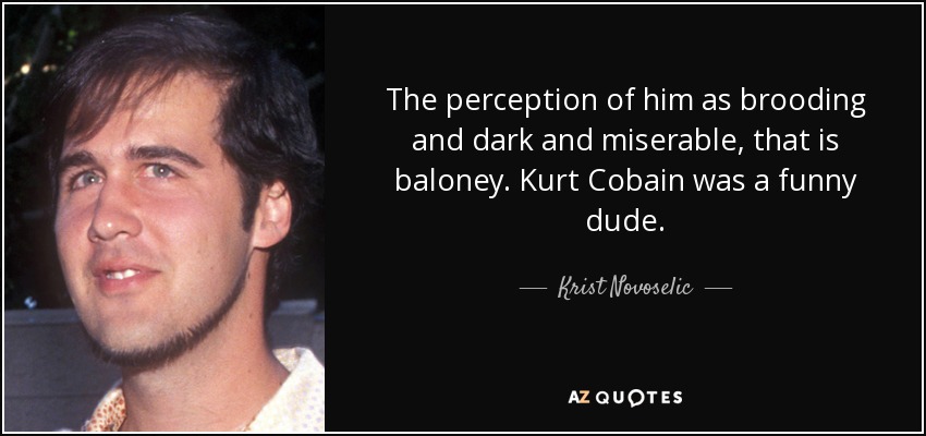 The perception of him as brooding and dark and miserable, that is baloney. Kurt Cobain was a funny dude. - Krist Novoselic