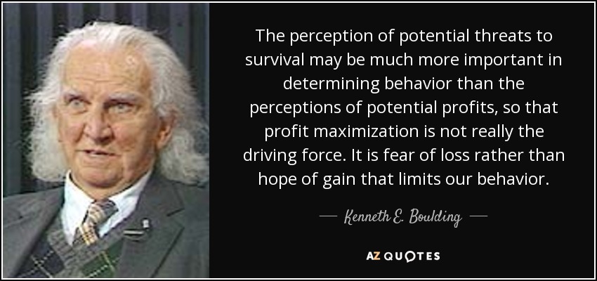 The perception of potential threats to survival may be much more important in determining behavior than the perceptions of potential profits, so that profit maximization is not really the driving force. It is fear of loss rather than hope of gain that limits our behavior. - Kenneth E. Boulding