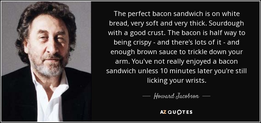 The perfect bacon sandwich is on white bread, very soft and very thick. Sourdough with a good crust. The bacon is half way to being crispy - and there's lots of it - and enough brown sauce to trickle down your arm. You've not really enjoyed a bacon sandwich unless 10 minutes later you're still licking your wrists. - Howard Jacobson