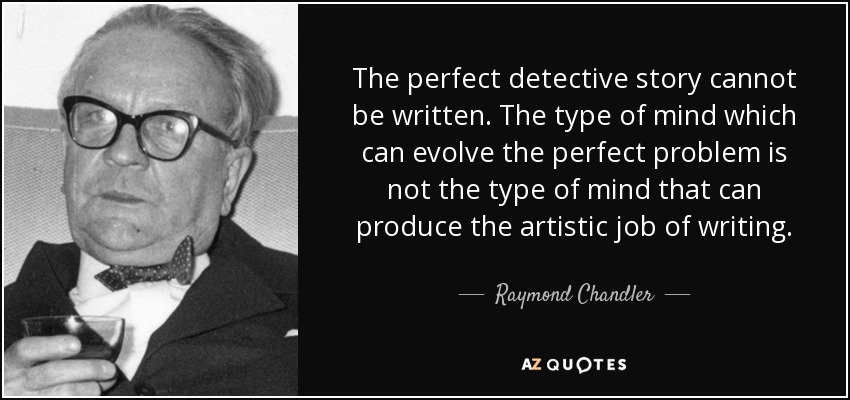 The perfect detective story cannot be written. The type of mind which can evolve the perfect problem is not the type of mind that can produce the artistic job of writing. - Raymond Chandler