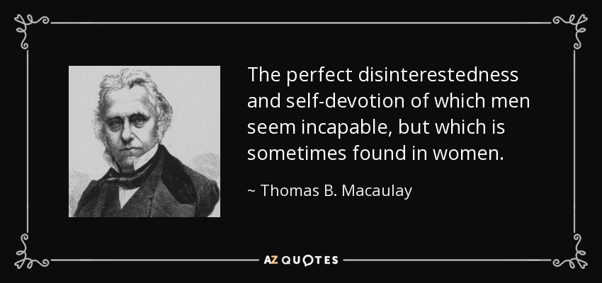 The perfect disinterestedness and self-devotion of which men seem incapable, but which is sometimes found in women. - Thomas B. Macaulay