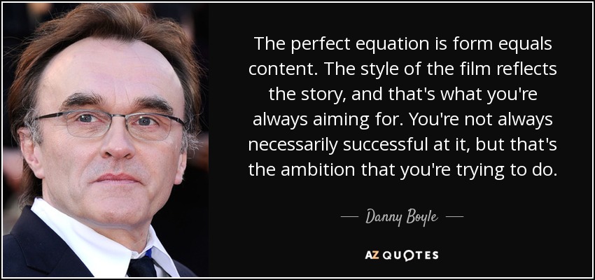 The perfect equation is form equals content. The style of the film reflects the story, and that's what you're always aiming for. You're not always necessarily successful at it, but that's the ambition that you're trying to do. - Danny Boyle