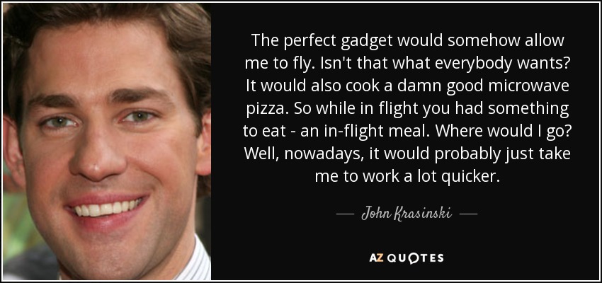 The perfect gadget would somehow allow me to fly. Isn't that what everybody wants? It would also cook a damn good microwave pizza. So while in flight you had something to eat - an in-flight meal. Where would I go? Well, nowadays, it would probably just take me to work a lot quicker. - John Krasinski