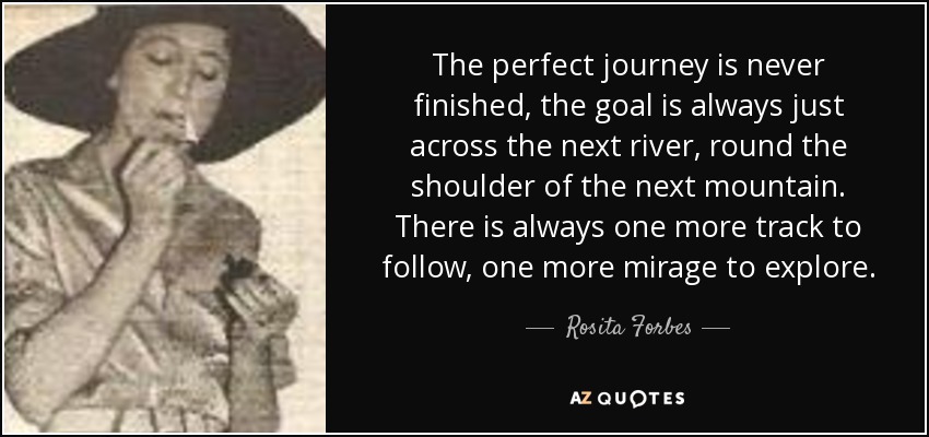 The perfect journey is never finished, the goal is always just across the next river, round the shoulder of the next mountain. There is always one more track to follow, one more mirage to explore. - Rosita Forbes