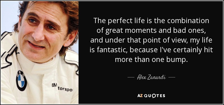 The perfect life is the combination of great moments and bad ones, and under that point of view, my life is fantastic, because I've certainly hit more than one bump. - Alex Zanardi