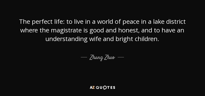 The perfect life: to live in a world of peace in a lake district where the magistrate is good and honest, and to have an understanding wife and bright children. - Zhang Zhao
