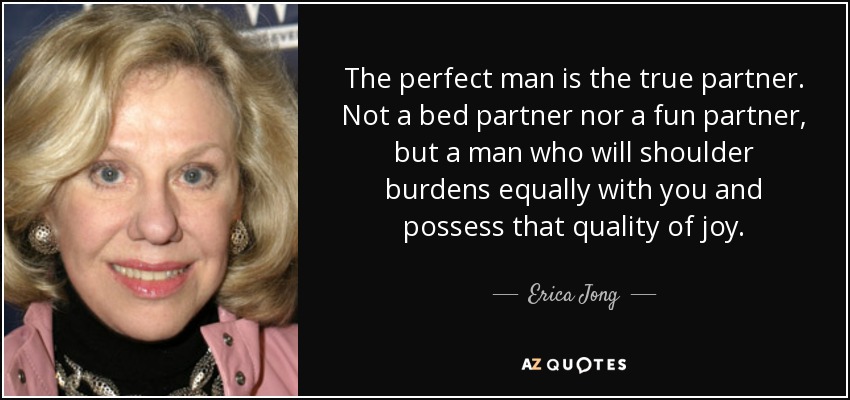 The perfect man is the true partner. Not a bed partner nor a fun partner, but a man who will shoulder burdens equally with you and possess that quality of joy. - Erica Jong