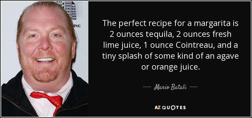 The perfect recipe for a margarita is 2 ounces tequila, 2 ounces fresh lime juice, 1 ounce Cointreau, and a tiny splash of some kind of an agave or orange juice. - Mario Batali