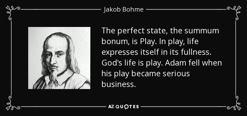 The perfect state, the summum bonum, is Play. In play, life expresses itself in its fullness. God's life is play. Adam fell when his play became serious business . - Jakob Bohme