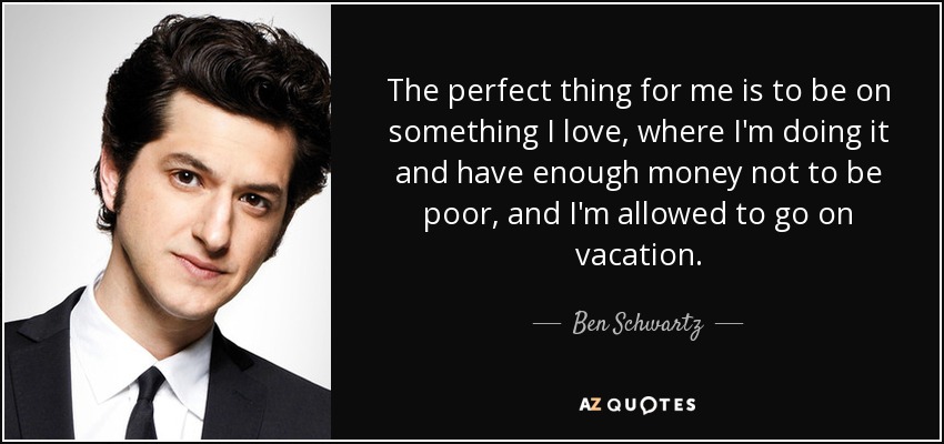 The perfect thing for me is to be on something I love, where I'm doing it and have enough money not to be poor, and I'm allowed to go on vacation. - Ben Schwartz