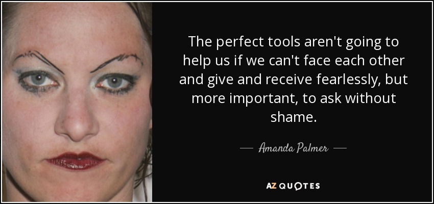 The perfect tools aren't going to help us if we can't face each other and give and receive fearlessly, but more important, to ask without shame. - Amanda Palmer