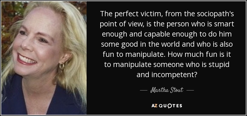 The perfect victim, from the sociopath's point of view, is the person who is smart enough and capable enough to do him some good in the world and who is also fun to manipulate. How much fun is it to manipulate someone who is stupid and incompetent? - Martha Stout