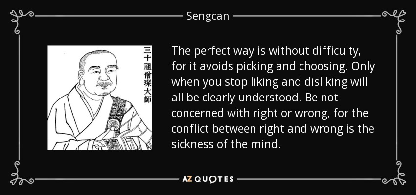 The perfect way is without difficulty, for it avoids picking and choosing. Only when you stop liking and disliking will all be clearly understood. Be not concerned with right or wrong, for the conflict between right and wrong is the sickness of the mind. - Sengcan