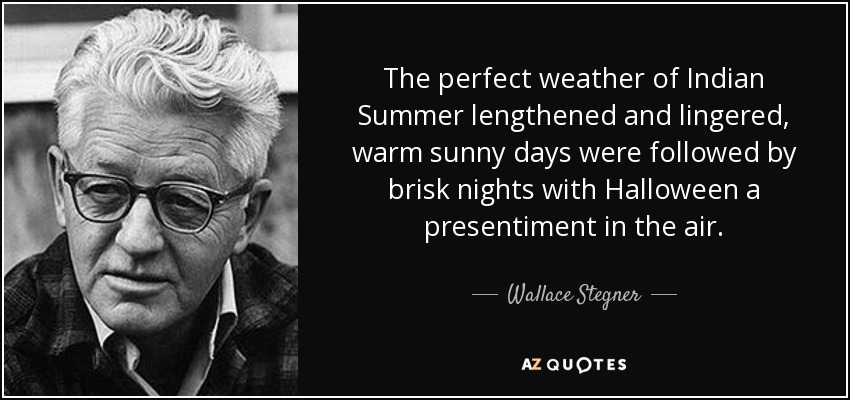 The perfect weather of Indian Summer lengthened and lingered, warm sunny days were followed by brisk nights with Halloween a presentiment in the air. - Wallace Stegner