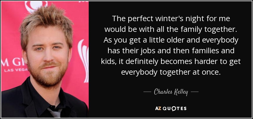 The perfect winter's night for me would be with all the family together. As you get a little older and everybody has their jobs and then families and kids, it definitely becomes harder to get everybody together at once. - Charles Kelley