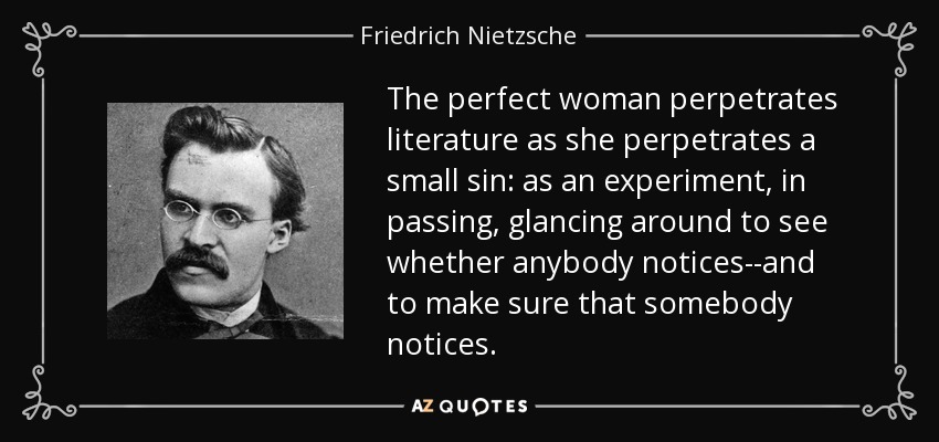 The perfect woman perpetrates literature as she perpetrates a small sin: as an experiment, in passing, glancing around to see whether anybody notices--and to make sure that somebody notices. - Friedrich Nietzsche