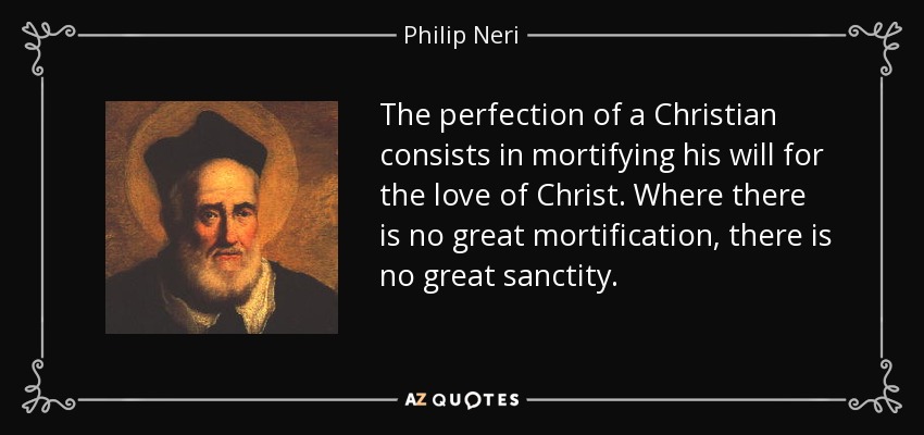 The perfection of a Christian consists in mortifying his will for the love of Christ. Where there is no great mortification, there is no great sanctity. - Philip Neri