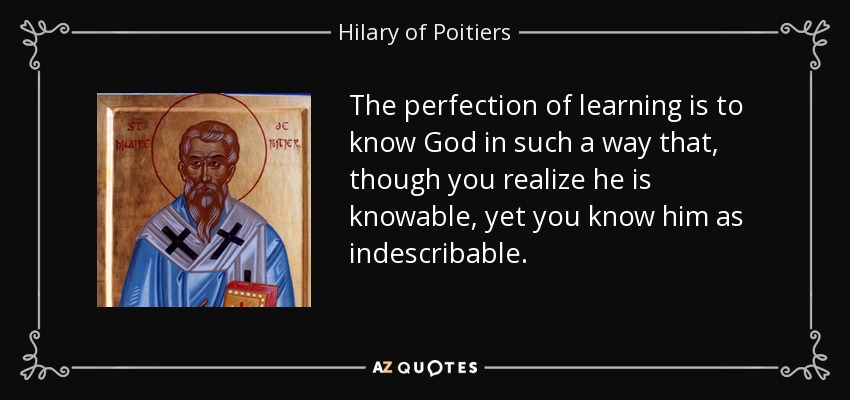 The perfection of learning is to know God in such a way that, though you realize he is knowable, yet you know him as indescribable. - Hilary of Poitiers