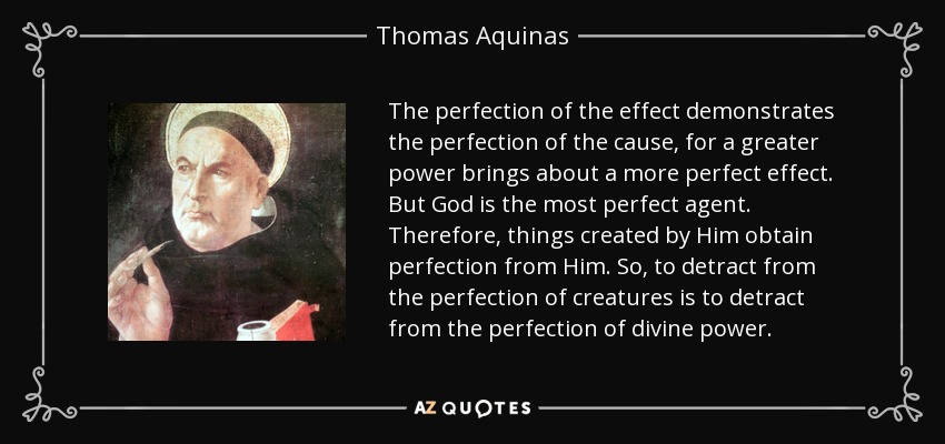 The perfection of the effect demonstrates the perfection of the cause, for a greater power brings about a more perfect effect. But God is the most perfect agent. Therefore, things created by Him obtain perfection from Him. So, to detract from the perfection of creatures is to detract from the perfection of divine power. - Thomas Aquinas