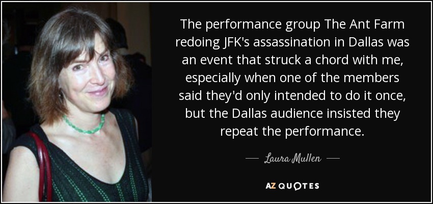 The performance group The Ant Farm redoing JFK's assassination in Dallas was an event that struck a chord with me, especially when one of the members said they'd only intended to do it once, but the Dallas audience insisted they repeat the performance. - Laura Mullen