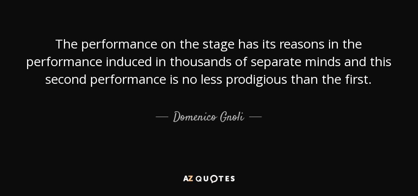 The performance on the stage has its reasons in the performance induced in thousands of separate minds and this second performance is no less prodigious than the first. - Domenico Gnoli