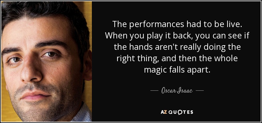The performances had to be live. When you play it back, you can see if the hands aren't really doing the right thing, and then the whole magic falls apart. - Oscar Isaac