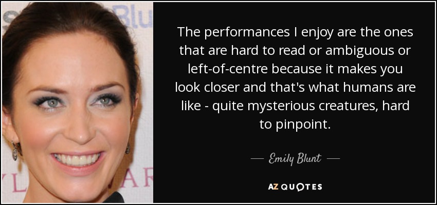 The performances I enjoy are the ones that are hard to read or ambiguous or left-of-centre because it makes you look closer and that's what humans are like - quite mysterious creatures, hard to pinpoint. - Emily Blunt