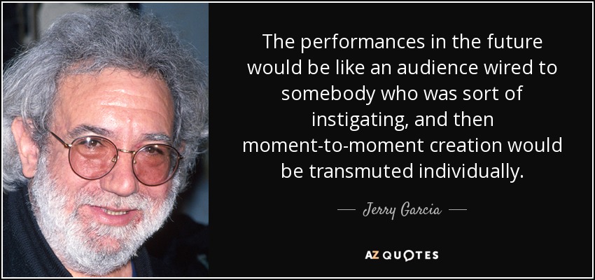 The performances in the future would be like an audience wired to somebody who was sort of instigating, and then moment-to-moment creation would be transmuted individually. - Jerry Garcia