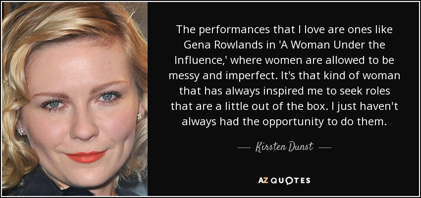 The performances that I love are ones like Gena Rowlands in 'A Woman Under the Influence,' where women are allowed to be messy and imperfect. It's that kind of woman that has always inspired me to seek roles that are a little out of the box. I just haven't always had the opportunity to do them. - Kirsten Dunst