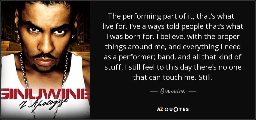 The performing part of it, that's what I live for. I've always told people that's what I was born for. I believe, with the proper things around me, and everything I need as a performer; band, and all that kind of stuff, I still feel to this day there's no one that can touch me. Still. - Ginuwine