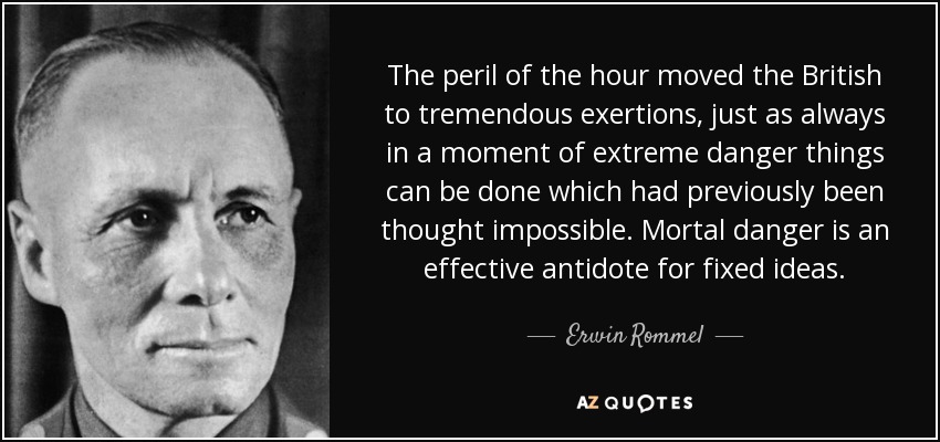 The peril of the hour moved the British to tremendous exertions, just as always in a moment of extreme danger things can be done which had previously been thought impossible. Mortal danger is an effective antidote for fixed ideas. - Erwin Rommel